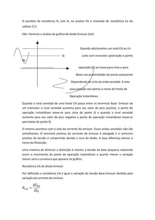 O paralelo da resistência RC com RL na analise CA é chamada de resistência Ca do
coletor ( )

Obs: Faremos a analise do gráfico do diodo Emissor (IxV)



---=---------------------------------------          Quando adicionamos um sinal CA ao cir-

---------------------------------------- Q             cuito com transistor polarizado o ponto
de

---------------------------------                   operação (Q) se move para cima e para

                                                  Baixo nas proximidades do ponto quiescente

                                               Dependendo do ciclo da onda senoidal. A esta

                                              nova posição nós damos o nome de Ponto de

                                              Operação Instantâneo.

Quando o sinal senoidal de uma fonte CA passa entre os terminais Base- Emissor de
um transistor o sinal senoidal aumenta para seu valor de pico positivo, o ponto de
operação instantâneo move-se para cima do ponto Q e quando o sinal senoidal
aumenta para seu valor de pico negativo o ponto de operação instantâneo move-se
para baixo do ponto Q.

O mesmo acontece com o eixo da corrente do emissor. Essas ondas senoidais não são
semelhantes. O semiciclo positivo da corrente do emissor é alongado e o semiciclo
positivo da tensão é comprimido devido a cura do diodo. A essa diferença damos o
nome de Distorção.

Uma maneira de diminuir a distorção é manter a tensão da base pequena reduzindo
assim o movimento do ponto de operação instantâneo e quanto menor a variação
menor será a curvatura que aparece no gráfico.

Resistência CA do diodo Emissor

Por definição a resistência CA é igual a variação da tensão Base-Emissor dividida pela
variação da corrente de emissor.
 