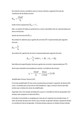 No entanto iremos considerar para os nossos cálculos a seguinte formula da
resistência CA do diodo emissor.




Onde iremos representar

Obs: na analise CA todos os parâmetros a serem calculados irão ser representados por
letras minúsculas.

Ganho de Corrente CA (      )

Na analise CC sabemos que o ganho de corrente (      é representado pela seguinte
formula:




Na analise CA o ganho de corrente é representado pela seguinte formula:




Nas folhas de especificações técnicas o ganho de corrente é representado por

Assim para exemplo acima podemos calcular a resistência do emissor:




Amplificador Emissor Comum (EC)

O circuito amplificador EC tem como característica principal o capacitor de desvio (CE)
curto- circuitado para sinais CA em alta freqüência. Logo o emissor estará aterrado
sendo esse o motivo do nome do amplificador.

O gerador tem uma tensão senoidal pico a pico e a resistência interna do gerador terá
sempre valor pequeno na faixa de Ohms.

A tensão é transmitida ou acoplada por meio de um capacitor de entrada à base. O
valor da tensão da base será menor que a tensão no gerador devido a queda de tensão
na resistência interna do gerador. A tensão da base aparece no diodo emissor devido
 