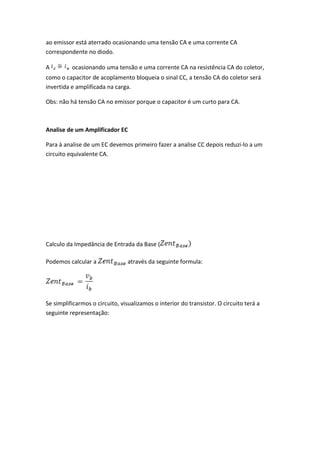 ao emissor está aterrado ocasionando uma tensão CA e uma corrente CA
correspondente no diodo.

A         ocasionando uma tensão e uma corrente CA na resistência CA do coletor,
como o capacitor de acoplamento bloqueia o sinal CC, a tensão CA do coletor será
invertida e amplificada na carga.

Obs: não há tensão CA no emissor porque o capacitor é um curto para CA.



Analise de um Amplificador EC

Para à analise de um EC devemos primeiro fazer a analise CC depois reduzi-lo a um
circuito equivalente CA.




Calculo da Impedância de Entrada da Base (

Podemos calcular a              através da seguinte formula:




Se simplificarmos o circuito, visualizamos o interior do transistor. O circuito terá a
seguinte representação:
 