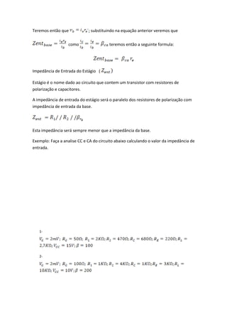 Teremos então que            ´; substituindo na equação anterior veremos que


                   como                 teremos então a seguinte formula:




Impedância de Entrada do Estágio (

Estágio é o nome dado ao circuito que contem um transistor com resistores de
polarização e capacitores.

A impedância de entrada do estágio será o paralelo dos resistores de polarização com
impedância de entrada da base.




Esta impedância será sempre menor que a impedância da base.

Exemplo: Faça a analise CC e CA do circuito abaixo calculando o valor da impedância de
entrada.




   1-




   2-
 