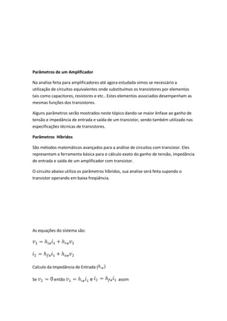 Parâmetros de um Amplificador

Na analise feita para amplificadores até agora estudada vimos se necessário a
utilização de circuitos equivalentes onde substituímos os transistores por elementos
tais como capacitores, resistores e etc.. Estes elementos associados desempenham as
mesmas funções dos transistores.

Alguns parâmetros serão mostrados neste tópico dando-se maior ênfase ao ganho de
tensão e impedância de entrada e saída de um transistor, sendo também utilizado nas
especificações técnicas de transistores.

Parâmetros Híbridos

São métodos matemáticos avançados para a análise de circuitos com transistor. Eles
representam a ferramenta básica para o cálculo exato do ganho de tensão, impedância
de entrada e saída de um amplificador com transistor.

O circuito abaixo utiliza os parâmetros híbridos, sua analise será feita supondo o
transistor operando em baixa freqüência.




As equações do sistema são:




Calculo da Impedância de Entrada (

Se         então               e               assim
 