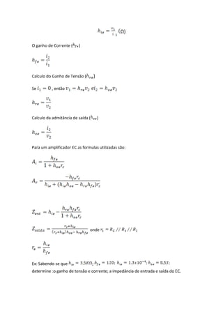 Ω)

O ganho de Corrente (    )




Calculo do Ganho de Tensão (           )

Se        , então




Calculo da admitância de saída (           )




Para um amplificador EC as formulas utilizadas são:




                               onde




Ex: Sabendo-se que                 ;
determine :o ganho de tensão e corrente; a impedância de entrada e saída do EC.
 
