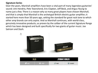 Signature Series
Over the years, Marshall amplifiers have been a vital part of many legendary guitarists’
sound: Jimi Hend...