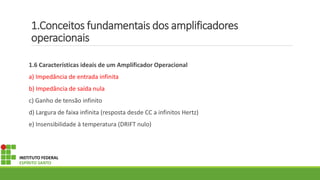 1.Conceitos fundamentais dos amplificadores
operacionais
1.6 Características ideais de um Amplificador Operacional
a) Impedância de entrada infinita
b) Impedância de saída nula
c) Ganho de tensão infinito
d) Largura de faixa infinita (resposta desde CC a infinitos Hertz)
e) Insensibilidade à temperatura (DRIFT nulo)
INSTITUTO FEDERAL
ESPÍRITO SANTO
 
