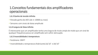 1.Conceitos fundamentais dos amplificadores
operacionais
1.6.3 Ganho de tensão infinito
Elevado ganho do AO’s (de ≅ 10000 ou mais)
Sensores com sinais de baixa amplitude
1.6.4 Largura de faixa infinita
É interessante que um amplificador tenha uma largura de muito ampla de modo que um sinal de
qualquer frequência possa ser amplificado sem sofrer atenuação.
1.6.5 Insensibilidade à temperatura
Fenômeno DRIFT
Insensibilidade a temperatura (Fabricante) ΔI/ ΔT e ΔV/ ΔT
 
