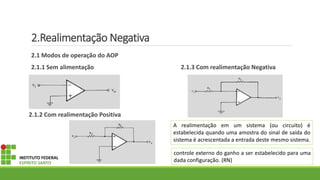 2.Realimentação Negativa
2.1 Modos de operação do AOP
2.1.1 Sem alimentação 2.1.3 Com realimentação Negativa
2.1.2 Com realimentação Positiva
INSTITUTO FEDERAL
ESPÍRITO SANTO
A realimentação em um sistema (ou circuito) é
estabelecida quando uma amostra do sinal de saída do
sistema é acrescentada a entrada deste mesmo sistema.
controle externo do ganho a ser estabelecido para uma
dada configuração. (RN)
 