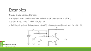 Exemplos
2-Para o circuito a seguir, determine:
a. A equação de Vo, considerando Ra = 10kΩ, Rb = 15kΩ, Rc = 30kΩ e Rf = 60kΩ;
b. O valor de Vo para Va = ‐4V, Vb = 3V, Vc = 1V;
c. Os limites de variação de Vc para que a saída Vo não sature, considerando Va = ‐4V e Vb = 3V.
INSTITUTO FEDERAL
ESPÍRITO SANTO
 