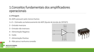 1.Conceitos fundamentais dos amplificadores
operacionais
1.5 Pinagem
Os AOPs possuem pelo menos 8 pinos
1 e 5 – Estinados ao balanceamento do AOP (Ajuste de tensão de OFFSET)
2 – Entrada inversora
3 – Entrada não inversora
4 – Alimentação Negativa
6 – Saída
7 – Alimentação Positiva
8 – Não possui nenhuma conexão
INSTITUTO FEDERAL
ESPÍRITO SANTO
 