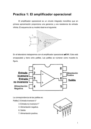 Practica 1: El amplificador operacional
El amplificador operacional es un circuito integrado monolítico que en
primera aproximación proporciona una ganancia y una resistencia de entrada
infinita. El esquema de su modelo ideal es el siguiente:

En el laboratorio trabajaremos con el amplificador operacional µA741. Este está
encapsulado y tiene ocho patillas. Las patillas se numeran como muestra la
figura.

La correspondencia de las patillas es:
Patilla 2: Entrada inversora V 3: Entrada no inversora V +
4: Alimentación negativa.
6: Salida
7: Alimentación positiva.

1

 