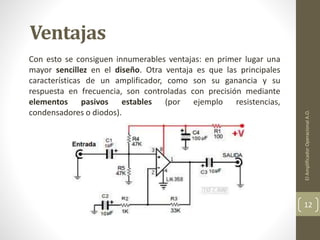 Ventajas
Con esto se consiguen innumerables ventajas: en primer lugar una
mayor sencillez en el diseño. Otra ventaja es que las principales
características de un amplificador, como son su ganancia y su
respuesta en frecuencia, son controladas con precisión mediante
elementos pasivos estables (por ejemplo resistencias,
condensadores o diodos).
ElAmplificadorOperacionalA.O.
12
 
