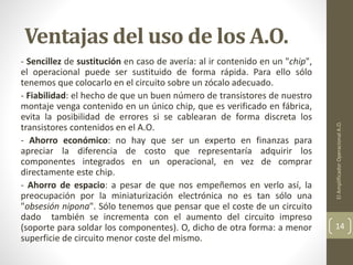 Ventajas del uso de los A.O.
- Sencillez de sustitución en caso de avería: al ir contenido en un "chip",
el operacional puede ser sustituido de forma rápida. Para ello sólo
tenemos que colocarlo en el circuito sobre un zócalo adecuado.
- Fiabilidad: el hecho de que un buen número de transistores de nuestro
montaje venga contenido en un único chip, que es verificado en fábrica,
evita la posibilidad de errores si se cablearan de forma discreta los
transistores contenidos en el A.O.
- Ahorro económico: no hay que ser un experto en finanzas para
apreciar la diferencia de costo que representaría adquirir los
componentes integrados en un operacional, en vez de comprar
directamente este chip.
- Ahorro de espacio: a pesar de que nos empeñemos en verlo así, la
preocupación por la miniaturización electrónica no es tan sólo una
"obsesión nipona". Sólo tenemos que pensar que el coste de un circuito
dado también se incrementa con el aumento del circuito impreso
(soporte para soldar los componentes). O, dicho de otra forma: a menor
superficie de circuito menor coste del mismo.
ElAmplificadorOperacionalA.O.
14
 
