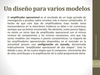Un diseño para varios modelos
El amplificador operacional es el resultado de un largo período de
investigación y pruebas sobre circuitos más o menos complicados. El
hecho de que este tipo de amplificadores haya tenido tanta
transcendencia en la electrónica moderna se debe a las numerosas
ventajas que ya hemos enumerado. No obstante, como parece lógico,
no existe un único tipo de amplificador operacional con el mismo
número de componentes y las mismas conexiones, sino que hay
varios modelos con mejores o peores características. La mayoría de
los amplificadores operacionales disponibles en el mercado en la
actualidad poseen una configuración en cascada, denominada
habitualmente "amplificador operacional de dos etapas". Esto es
debido a que, de las cuatro etapas que la componen, únicamente dos
de ellas contribuyen a la amplificación de la señal propiamente dicha.
ElAmplificadorOperacionalA.O.
15
 