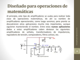Diseñado para operaciones de
matemáticas
Al principio, este tipo de amplificadores se usaba para realizar toda
clase de operaciones matemáticas, de ahí su nombre de
amplificadores operacionales, como luego veremos; pero pronto se
descubrieron otras aplicaciones mucho más importantes, aunque
siguieron manteniendo el nombre. Entre estas nuevas aplicaciones
dadas a estos amplificadores caben destacar las siguientes:
amplificadores de señales, transformadores de impedancias,
reguladores de tensión, comparadores, filtros activos, etc.
ElAmplificadorOperacionalA.O.
18
 
