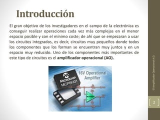 Introducción
El gran objetivo de los investigadores en el campo de la electrónica es
conseguir realizar operaciones cada vez más complejas en el menor
espacio posible y con el mínimo coste; de ahí que se empezaran a usar
los circuitos integrados, es decir, circuitos muy pequeños donde todos
los componentes que los forman se encuentran muy juntos y en un
espacio muy reducido. Uno de los componentes más importantes de
este tipo de circuitos es el amplificador operacional (AO).
ElAmplificadorOperacionalA.O.
2
 