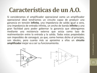 Características de un A.O.
Si consideramos el amplificador operacional como un amplificador
operacional ideal tendríamos un circuito capaz de producir una
ganancia en tensión infinita, una impedancia de salida igual a cero,
una impedancia de entrada infinita, un ancho de banda infinito y una
gran facilidad para poder gobernar la ganancia que obtengamos
mediante una resistencia externa que actúa como lazo de
realimentación entre la entrada y la salida. Todas estas propiedades
son imposibles de conseguir, ya que, como hemos dicho al principio,
son ideales, pero cuanto más se aproxime a ellas un circuito
amplificador mejor va a ser su funcionamiento.
ElAmplificadorOperacionalA.O.
21
 
