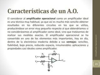 Características de un A.O.
El considerar al amplificador operacional como un amplificador ideal
es una técnica muy habitual, ya que así es mucho más sencillo obtener
resultados en los diferentes circuitos en los que se utiliza,
produciéndose un error muy pequeño respecto al que obtendríamos si
no considerásemos al amplificador como ideal, sino que tratásemos de
realizar sus medidas exactas. El amplificador operacional se ha
convertido en uno de los elementos más importantes, hoy en día,
dentro de la electrónica moderna debido a sus ventajas: sencillez,
fiabilidad, bajo precio, reducido espacio, innumerables aplicaciones y
propiedades casi ideales como amplificador.
ElAmplificadorOperacionalA.O.
23
 