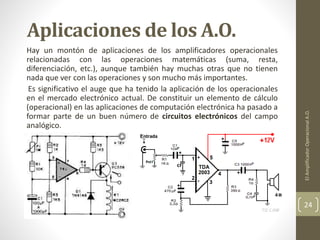Aplicaciones de los A.O.
Hay un montón de aplicaciones de los amplificadores operacionales
relacionadas con las operaciones matemáticas (suma, resta,
diferenciación, etc.), aunque también hay muchas otras que no tienen
nada que ver con las operaciones y son mucho más importantes.
Es significativo el auge que ha tenido la aplicación de los operacionales
en el mercado electrónico actual. De constituir un elemento de cálculo
(operacional) en las aplicaciones de computación electrónica ha pasado a
formar parte de un buen número de circuitos electrónicos del campo
analógico.
ElAmplificadorOperacionalA.O.
24
 