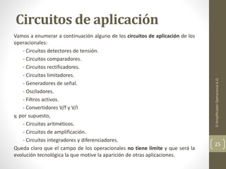 Circuitos de aplicación
Vamos a enumerar a continuación alguno de los circuitos de aplicación de los
operacionales:
- Circuitos detectores de tensión.
- Circuitos comparadores.
- Circuitos rectificadores.
- Circuitos limitadores.
- Generadores de señal.
- Osciladores.
- Filtros activos.
- Convertidores V/f y V/I
y, por supuesto,
- Circuitos aritméticos.
- Circuitos de amplificación.
- Circuitos integradores y diferenciadores.
Queda claro que el campo de los operacionales no tiene límite y que será la
evolución tecnológica la que motive la aparición de otras aplicaciones.
ElAmplificadorOperacionalA.O.
25
 
