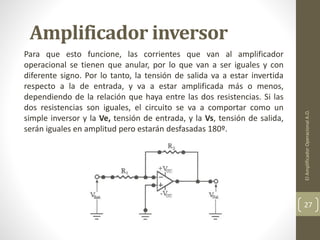 Amplificador inversor
Para que esto funcione, las corrientes que van al amplificador
operacional se tienen que anular, por lo que van a ser iguales y con
diferente signo. Por lo tanto, la tensión de salida va a estar invertida
respecto a la de entrada, y va a estar amplificada más o menos,
dependiendo de la relación que haya entre las dos resistencias. Si las
dos resistencias son iguales, el circuito se va a comportar como un
simple inversor y la Ve, tensión de entrada, y la Vs, tensión de salida,
serán iguales en amplitud pero estarán desfasadas 180º.
ElAmplificadorOperacionalA.O.
27
 