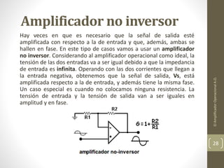 Amplificador no inversor
Hay veces en que es necesario que la señal de salida esté
amplificada con respecto a la de entrada y que, además, ambas se
hallen en fase. En este tipo de casos vamos a usar un amplificador
no inversor. Considerando al amplificador operacional como ideal, la
tensión de las dos entradas va a ser igual debido a que la impedancia
de entrada es infinita. Operando con las dos corrientes que llegan a
la entrada negativa, obtenemos que la señal de salida, Vs, está
amplificada respecto a la de entrada, y además tiene la misma fase.
Un caso especial es cuando no colocamos ninguna resistencia. La
tensión de entrada y la tensión de salida van a ser iguales en
amplitud y en fase.
ElAmplificadorOperacionalA.O.
28
 