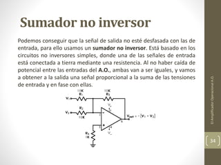 Sumador no inversor
Podemos conseguir que la señal de salida no esté desfasada con las de
entrada, para ello usamos un sumador no inversor. Está basado en los
circuitos no inversores simples, donde una de las señales de entrada
está conectada a tierra mediante una resistencia. Al no haber caída de
potencial entre las entradas del A.O., ambas van a ser iguales, y vamos
a obtener a la salida una señal proporcional a la suma de las tensiones
de entrada y en fase con ellas.
ElAmplificadorOperacionalA.O.
34
 