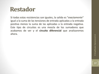 Restador
Si todas estas resistencias son iguales, la salida es "exactamente"
igual a la suma de las tensiones de entrada aplicadas a la entrada
positiva menos la suma de las aplicadas a la entrada negativa.
Este tipo de circuitos es una mezcla de los sumadores que
acabamos de ver y el circuito diferencial que analizaremos
ahora.
ElAmplificadorOperacionalA.O.
37
 