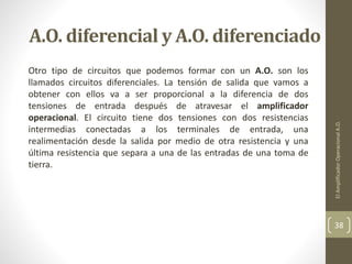 A.O. diferencial y A.O. diferenciado
Otro tipo de circuitos que podemos formar con un A.O. son los
llamados circuitos diferenciales. La tensión de salida que vamos a
obtener con ellos va a ser proporcional a la diferencia de dos
tensiones de entrada después de atravesar el amplificador
operacional. El circuito tiene dos tensiones con dos resistencias
intermedias conectadas a los terminales de entrada, una
realimentación desde la salida por medio de otra resistencia y una
última resistencia que separa a una de las entradas de una toma de
tierra.
ElAmplificadorOperacionalA.O.
38
 