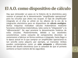 El A.O. como dispositivo de cálculo
Hay que retroceder un poco en la historia de la electrónica para
razonar el porqué de la denominación "amplificador operacional"
para los circuitos que ahora nos ocupan. El tipo de amplificador
integrado en el chip se utilizó en los albores de la era de la
integración electrónica pero en dispositivos de cálculo analógico.
Dichas máquinas realizaban cálculos matemáticos mediante
funciones electrónico-matemáticas, tales como la "integración" y la
"diferenciación". De aquí proviene la denominación histórica de
estos circuitos. Posteriormente, debido a sus excelentes
características -como conjunto de componentes discretos- se
comenzaron a fabricar en forma continua e integrada, hasta llegar a
la época actual en la que comprar un amplificador operacional es
tan sencillo como adquirir, por ejemplo, un transistor. Ambos
pueden contemplarse como un ente compacto y diferenciado
dentro del diseño electrónico (con la salvedad de que el primero
contiene un buen número de los segundos).
ElAmplificadorOperacionalA.O.
4
 