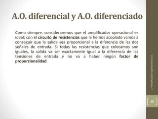 A.O. diferencial y A.O. diferenciado
Como siempre, consideraremos que el amplificador operacional es
ideal; con el circuito de resistencias que le hemos acoplado vamos a
conseguir que la salida sea proporcional a la diferencia de las dos
señales de entrada. Si todas las resistencias que colocamos son
iguales, la salida va ser exactamente igual a la diferencia de las
tensiones de entrada y no va a haber ningún factor de
proporcionalidad.
ElAmplificadorOperacionalA.O.
40
 