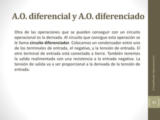 A.O. diferencial y A.O. diferenciado
Otra de las operaciones que se pueden conseguir con un circuito
operacional es la derivada. Al circuito que consigue esta operación se
le llama circuito diferenciador. Colocamos un condensador entre uno
de los terminales de entrada, el negativo, y la tensión de entrada. El
otro terminal de entrada está conectado a tierra. También tenemos
la salida realimentada con una resistencia a la entrada negativa. La
tensión de salida va a ser proporcional a la derivada de la tensión de
entrada.
ElAmplificadorOperacionalA.O.
41
 