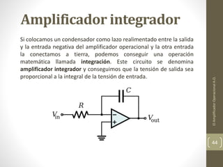 Amplificador integrador
Si colocamos un condensador como lazo realimentado entre la salida
y la entrada negativa del amplificador operacional y la otra entrada
la conectamos a tierra, podemos conseguir una operación
matemática llamada integración. Este circuito se denomina
amplificador integrador y conseguimos que la tensión de salida sea
proporcional a la integral de la tensión de entrada.
ElAmplificadorOperacionalA.O.
44
 