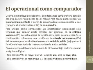 El operacional como comparador
Ocurre, en multitud de ocasiones, que deseamos comparar una tensión
con otra para ver cuál de las dos es mayor. Para ello se puede utilizar un
circuito implementado a partir de amplificadores operacionales y que
responde al nombre (claro está) de comparador.
Para utilizar como comparador un amplificador operacional sólo
tenemos que colocar cierta tensión, por ejemplo, en la entrada
inversora (V-) la cual realizará la función de tensión de referencia. Si, a
continuación, colocamos una tensión en la entrada no inversora (V+)
del mismo operacional obtendremos una señal de salida (Vs) que será
función del resultado de la comparación de ambas señales.
Como resumen del comportamiento de dicho montaje podemos sentar
la siguiente lógica:
- Si la tensión V2+ es mayor que V1- la salida Vsal será de nivel alto.
- Si la tensión V2+ es menor que V1- la salida Vsal será de nivel bajo.
ElAmplificadorOperacionalA.O.
46
 
