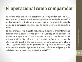 El operacional como comparador
La forma más simple de constituir un comparador con un A.O.
consiste en conectar el mismo -sin resistencias de realimentación-
de forma que la entrada no inversora haga las funciones de entrada
de señal a comparar, mientras que la patilla inversora se conecta a
masa.
La operativa de este circuito es bastante simple: al presentarse una
tensión muy pequeña (unos pocos milivoltios) en la entrada no
inversora el operacional pasa a saturarse, con lo que la salida del
mismo (patilla Vs) ofrece una tensión próxima a la de la
alimentación positiva (lo que nosotros denominamos nivel alto o
"H"). Si, por el contrario, se presenta en la patilla no inversora (V+)
una tensión inferior ligeramente a cero voltios se origina que la
salida del operacional pase a un valor bajo ("L").
ElAmplificadorOperacionalA.O.
48
 