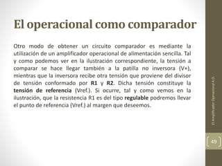 El operacional como comparador
Otro modo de obtener un circuito comparador es mediante la
utilización de un amplificador operacional de alimentación sencilla. Tal
y como podemos ver en la ilustración correspondiente, la tensión a
comparar se hace llegar también a la patilla no inversora (V+),
mientras que la inversora recibe otra tensión que proviene del divisor
de tensión conformado por R1 y R2. Dicha tensión constituye la
tensión de referencia (Vref.). Si ocurre, tal y como vemos en la
ilustración, que la resistencia R1 es del tipo regulable podremos llevar
el punto de referencia (Vref.) al margen que deseemos.
ElAmplificadorOperacionalA.O.
49
 
