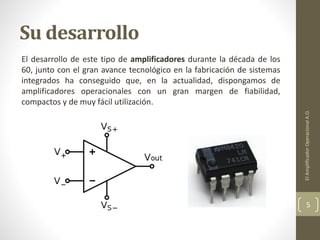 Su desarrollo
El desarrollo de este tipo de amplificadores durante la década de los
60, junto con el gran avance tecnológico en la fabricación de sistemas
integrados ha conseguido que, en la actualidad, dispongamos de
amplificadores operacionales con un gran margen de fiabilidad,
compactos y de muy fácil utilización.
ElAmplificadorOperacionalA.O.
5
 