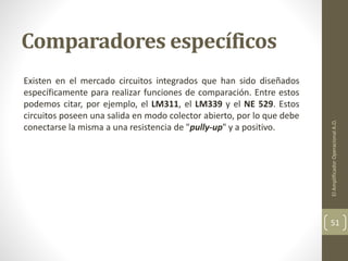 Comparadores específicos
Existen en el mercado circuitos integrados que han sido diseñados
específicamente para realizar funciones de comparación. Entre estos
podemos citar, por ejemplo, el LM311, el LM339 y el NE 529. Estos
circuitos poseen una salida en modo colector abierto, por lo que debe
conectarse la misma a una resistencia de "pully-up" y a positivo.
ElAmplificadorOperacionalA.O.
51
 