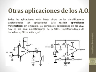 Otras aplicaciones de los A.O.
Todas las aplicaciones vistas hasta ahora de los amplificadores
operacionales son aplicaciones para realizar operaciones
matemáticas; sin embargo, las principales aplicaciones de los A.O.
hoy en día son: amplificadores de señales, transformadores de
impedancia, filtros activos, etc.
ElAmplificadorOperacionalA.O.
52
 
