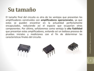 Su tamaño
El tamaño final del circuito es otra de las ventajas que presentan los
amplificadores construidos con amplificadores operacionales, ya que
estos se pueden encontrar en la actualidad perfectamente
encapsulados, reduciendo así el espacio que ocuparían otros
componentes. Por último, señalaremos como ventaja la alta fiabilidad
que presentan estos amplificadores, evitando así un tedioso proceso de
pruebas iniciales y mediciones con el fin de determinar las
características finales del circuito.
ElAmplificadorOperacionalA.O.
7
 