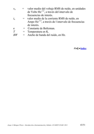 Jorge A. Márquez Flores – Introducción a Instrumentación y Señales -CCADET-UNAM 2013 43/51
vn = valor medio del voltaje RMS de ruido, en unidades
de Volts·Hz-1/2
, a través del intervalo de
frecuencias de interés.
in = valor medio de la corriente RMS de ruido, en
Amps·Hz-1/2
, a través de l intervalo de frecuencias
de interés.
κ = Constante de Boltzman.
T = Temperatura en K.
BW = Ancho de banda del ruido, en Hz.
Fin§ Indice
 
