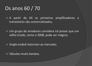 Os anos 60 / 70
   A partir de 64 os primeiros amplificadores a
    transistores são comercializados;

   Um grupo de amadores considera irá provar que um
    velho triodo, como o 300B, pode ser mágico;

   Single-ended retornam ao mercado;

   Válvulas muito baratas.
 