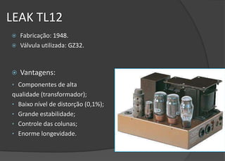 LEAK TL12
   Fabricação: 1948.
   Válvula utilizada: GZ32.



   Vantagens:
• Componentes de alta
qualidade (transformador);
• Baixo nível de distorção (0,1%);
• Grande estabilidade;
• Controle das colunas;
• Enorme longevidade.
 