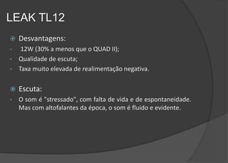 LEAK TL12
   Desvantagens:
•    12W (30% a menos que o QUAD II);
•   Qualidade de escuta;
•   Taxa muito elevada de realimentação negativa.

   Escuta:
•   O som é "stressado", com falta de vida e de espontaneidade.
    Mas com altofalantes da época, o som é fluido e evidente.
 