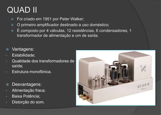 QUAD II
       Foi criado em 1951 por Peter Walker;
       O primeiro amplificador destinado a uso doméstico;
       É composto por 4 válvulas, 12 resistências, 6 condensadores, 1
        transformador de alimentação e um de saída.


    Vantagens:
•    Estabilidade;
•    Qualidade dos transformadores de
     saída;
•    Estrutura monofônica.


    Desvantagens:
•    Alimentação fraca;
•    Baixa Potência;
•    Distorção do som.
 