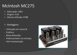 McIntosh MC275
   Fabricação: 1961
   Origem: EUA
   Válvula utilizada: KT88


   Vantagens:
•   Utilização em classe B;
•   Estética;
•   Baixa distorção;
•   Potênciometro na entrada;
•   Fácil manipulação.
 