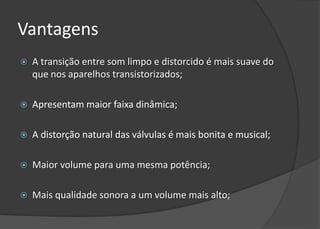 Vantagens
   A transição entre som limpo e distorcido é mais suave do
    que nos aparelhos transistorizados;

   Apresentam maior faixa dinâmica;

   A distorção natural das válvulas é mais bonita e musical;

   Maior volume para uma mesma potência;

   Mais qualidade sonora a um volume mais alto;
 