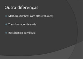 Outra diferenças
   Melhores timbres com altos volumes;

   Transformador de saída

   Ressônancia da válvula
 