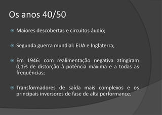 Os anos 40/50
   Maiores descobertas e circuitos áudio;

   Segunda guerra mundial: EUA e Inglaterra;

   Em 1946: com realimentação negativa atingiram
    0,1% de distorção à potência máxima e a todas as
    frequências;

   Transformadores de saída mais complexos e os
    principais inversores de fase de alta performance.
 