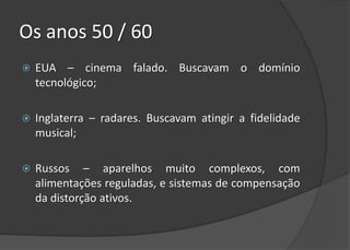 Os anos 50 / 60
   EUA – cinema falado. Buscavam o domínio
    tecnológico;

   Inglaterra – radares. Buscavam atingir a fidelidade
    musical;

   Russos – aparelhos muito complexos, com
    alimentações reguladas, e sistemas de compensação
    da distorção ativos.
 