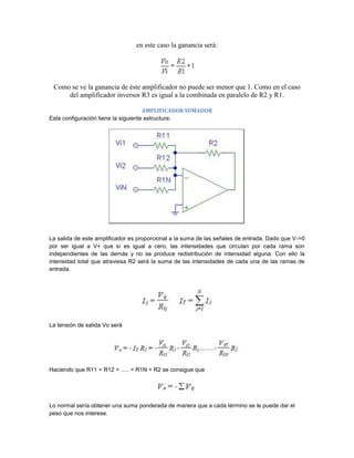 en este caso la ganancia será:




 Como se ve la ganancia de éste amplificador no puede ser menor que 1. Como en el caso
     del amplificador inversor R3 es igual a la combinada en paralelo de R2 y R1.

                                     AMPLIFICADOR SUMADOR
Esta configuración tiene la siguiente estructura:




La salida de este amplificador es proporcional a la suma de las señales de entrada. Dado que V-=0
por ser igual a V+ que sí es igual a cero, las intensidades que circulan por cada rama son
independientes de las demás y no se produce redistribución de intensidad alguna. Con ello la
intensidad total que atraviesa R2 será la suma de las intensidades de cada una de las ramas de
entrada.




La tensión de salida Vo será




Haciendo que R11 = R12 = ..... = R1N = R2 se consigue que




Lo normal sería obtener una suma ponderada de manera que a cada término se le puede dar el
peso que nos interese.
 