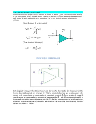 AMPLIFICADOR COMO DERIVADOR
La tensión de salida es proporcional a la derivada de la señal de entrada vi y a la constante de tiempo (t =RC),
la cual generalmente se hace igual a la unidad. Para efectos prácticos el diferenciador proporciona variaciones
en la tensión de salida ocasionadas por el ruido para el cual es muy sensible, razón por la cual es poco
utilizado.




                                    AMPLIFICADOR DIFERENCIADOR




Este dispositivo nos permite obtener la derivada de la señal de entrada. En el caso general la
tensión de entrada variará con el tiempo Vi= Vi(t). La principal diferencia que se observa en este
circuito es la presencia de un condensador de capacidad constante C. Como se sabe la carga Q
que almacena un condensador es proporcional a su capacidad C y a la diferencia de potencial V a
la que estén sometidos las armaduras de éste (Q=CV). Es fácil entender que si la tensión varía con
el tiempo y la capacidad del condensador es constante, la carga que éste almacena también
variará con el tiempo, Q= Q(t).
 